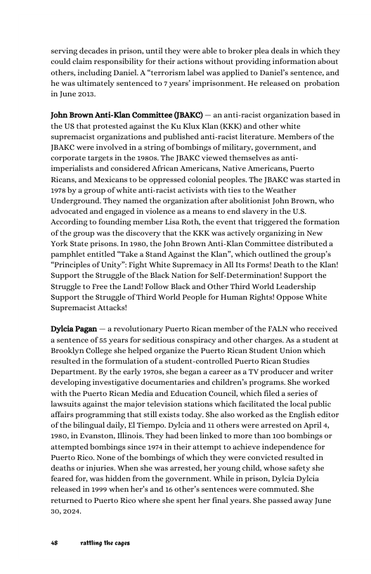 serving decades in prison, until they were able to broker plea deals i which they could claim responsibility for their actions without providing information about others, including Daniel. A “terrorism label was applied to Daniel’s sentence, and he was ultimately sentenced to 7 years’ imprisonment, He relcased on probation inJune 2015  John Brown Anti-Klan Committee (BAKC) — an ani-racist organization based in the US that protested against the Ku Klux Klan (KKK) and other white supremacist organizations and published anti-racist literature. Members of the JBAKC were involved in a string of bombings of military, government, and corporate argets in the 19805, The JBAKC viewed themselves as anti- imperialists and considered African Americans, Native Americans, Putto Ricans, and Mexicans to be oppressed colonial peoples. The JBAKC was started in 1978 by a group of white anti-racist activists with tis to the Weather Underground. They named the organization after abolitionist John Brow, who advocated and engaged in violence s a means to end slavery in the US. ‘According to founding member Lisa Roth, the event that triggered the formation of the group was the discovery that the KKK was actively organizing in New York State prisons. In 1950, the John Brown An  pamphlet entitled “Take  Stand Against the Klan", which outlined the group’s “principles of ity Fight White Supremacy in All 1t Forms! Death to the Klan! Support the Struggle of the Black Nation for Self-Determination! Support the Struggle to Free the Land! Follow Black and Other Third World Leadership Support the Struggle of Third World People for Human Rights! Oppose White Supremacist Attacks!  Klan Committee distributed a  Dylela Pagan — a revolutionary Puerto Rican member of the FALN who received. asentence of 55 years for seditious conspiracy and other charges. As a student at Brooklyn College she helped organize the Puerto Rican Student Union which resulted in the formulation ofa student-controlled Puerto Rican Studics Department. By the carly 19705, she began a career as a TV producer and writer developing investigative documentaries and children’s programs. She worked with the Puerto Rican Media and Education Council, which  lawsuits against the major television stations which fuciltated the local public affsis programaming that sl exists today. She also worked us the English editor of the blingual daily, El Tiempo. Dyleia and 11 others were arrested on Apil 4, 1980, in Evanston, linois. They had been linked to more than 100 bombings or attempted bombings since 1974 in their attempt to achieve independence for Puerto Rico. None of the bombings of which they were convicted resulted in deaths or injuries. When she was arrested, her young child, whose safety she feared for, was hidden from the government, While in prison, Dyleia Dyleia released in 1999 when her’s and 16 other’s sentences were commuted. She  ed a series of  returned to Puerto Rico where she spent her final years. She passed away June  s ey thecages 